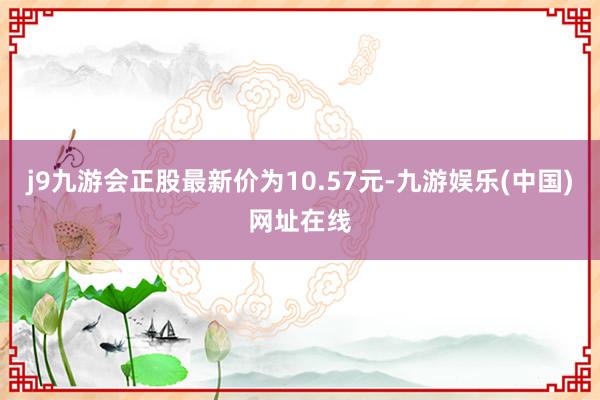 j9九游会正股最新价为10.57元-九游娱乐(中国)网址在线