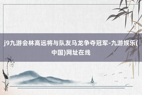 j9九游会林高远将与队友马龙争夺冠军-九游娱乐(中国)网址在线