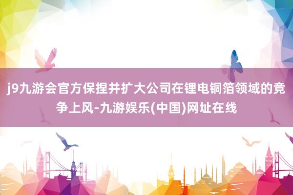 j9九游会官方保捏并扩大公司在锂电铜箔领域的竞争上风-九游娱乐(中国)网址在线
