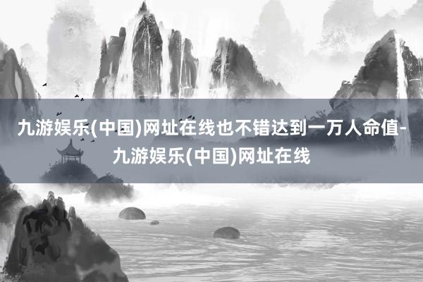 九游娱乐(中国)网址在线也不错达到一万人命值-九游娱乐(中国)网址在线