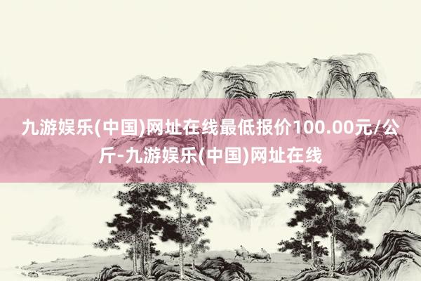 九游娱乐(中国)网址在线最低报价100.00元/公斤-九游娱乐(中国)网址在线