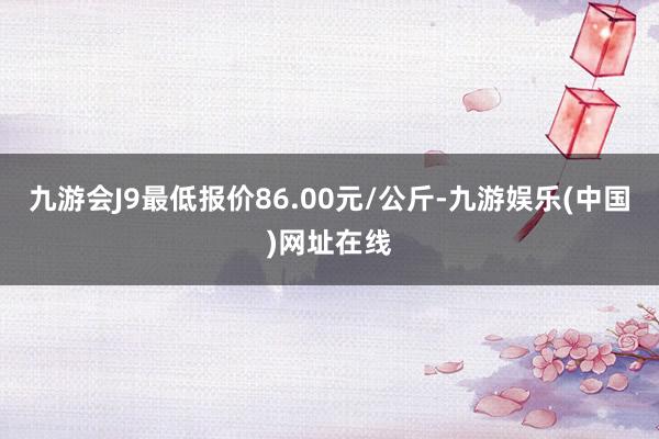 九游会J9最低报价86.00元/公斤-九游娱乐(中国)网址在线