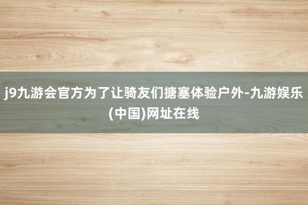 j9九游会官方为了让骑友们搪塞体验户外-九游娱乐(中国)网址在线