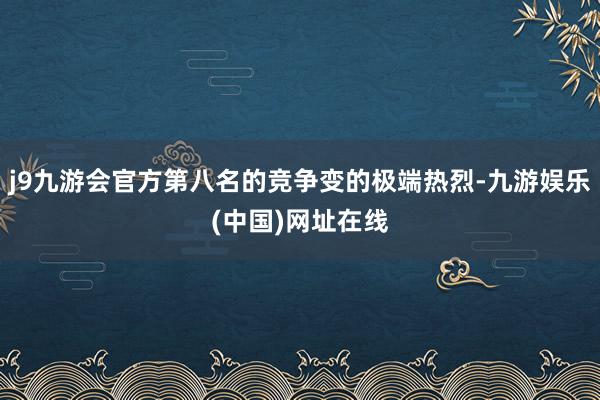 j9九游会官方第八名的竞争变的极端热烈-九游娱乐(中国)网址在线