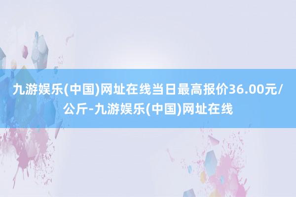 九游娱乐(中国)网址在线当日最高报价36.00元/公斤-九游娱乐(中国)网址在线