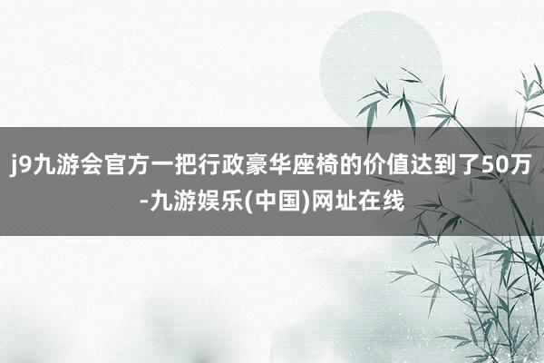 j9九游会官方一把行政豪华座椅的价值达到了50万-九游娱乐(中国)网址在线