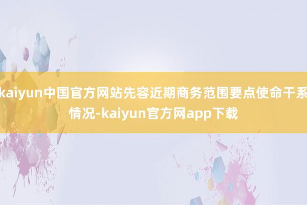 kaiyun中国官方网站先容近期商务范围要点使命干系情况-kaiyun官方网app下载