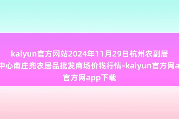 kaiyun官方网站2024年11月29日杭州农副居品物流中心南庄兜农居品批发商场价钱行情-kaiyun官方网app下载