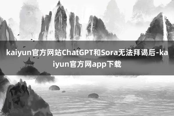 kaiyun官方网站ChatGPT和Sora无法拜谒后-kaiyun官方网app下载