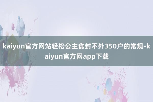kaiyun官方网站轻松公主食封不外350户的常规-kaiyun官方网app下载