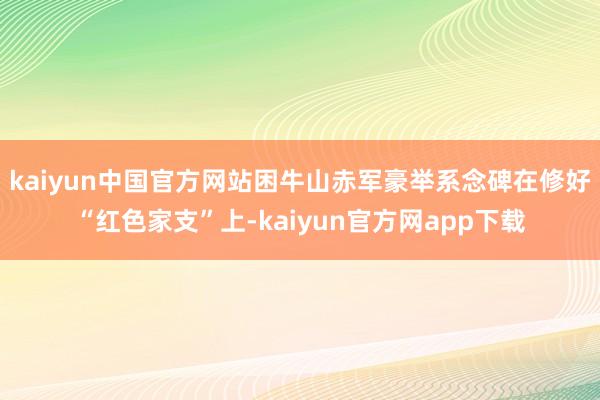 kaiyun中国官方网站困牛山赤军豪举系念碑在修好“红色家支”上-kaiyun官方网app下载