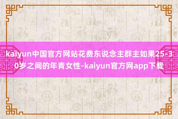 kaiyun中国官方网站花费东说念主群主如果25-30岁之间的年青女性-kaiyun官方网app下载