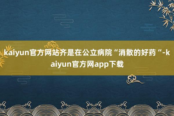 kaiyun官方网站齐是在公立病院“消散的好药“-kaiyun官方网app下载