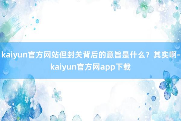 kaiyun官方网站但封关背后的意旨是什么？其实啊-kaiyun官方网app下载