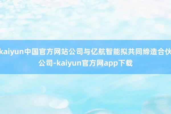 kaiyun中国官方网站公司与亿航智能拟共同缔造合伙公司-kaiyun官方网app下载