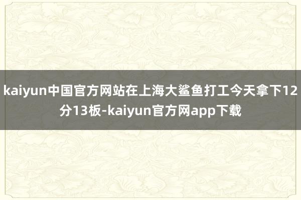 kaiyun中国官方网站在上海大鲨鱼打工今天拿下12分13板-kaiyun官方网app下载