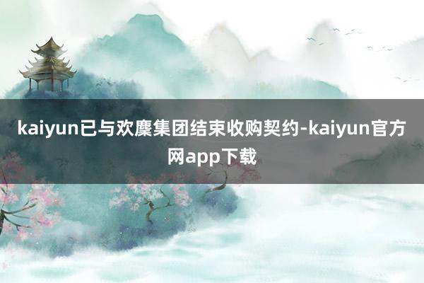kaiyun已与欢麇集团结束收购契约-kaiyun官方网app下载