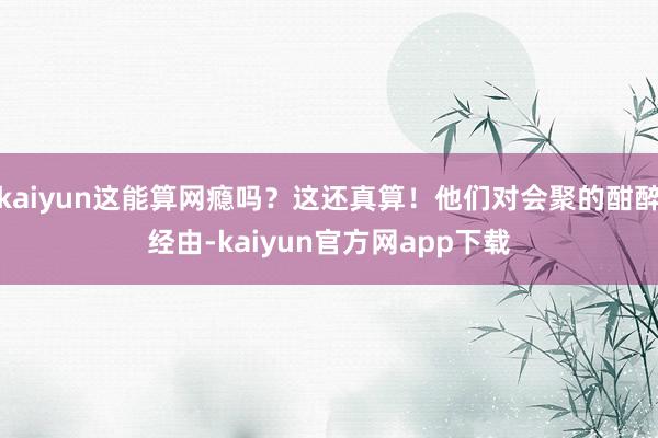 kaiyun这能算网瘾吗？这还真算！他们对会聚的酣醉经由-kaiyun官方网app下载