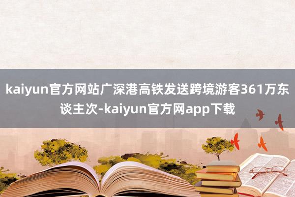 kaiyun官方网站广深港高铁发送跨境游客361万东谈主次-kaiyun官方网app下载