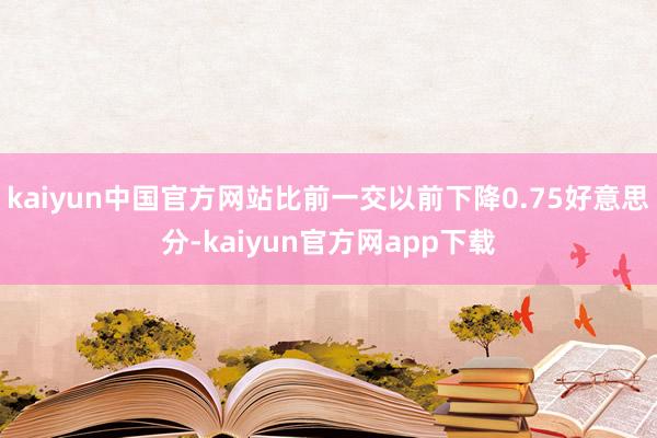 kaiyun中国官方网站比前一交以前下降0.75好意思分-kaiyun官方网app下载