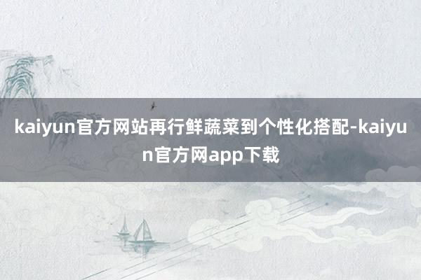 kaiyun官方网站再行鲜蔬菜到个性化搭配-kaiyun官方网app下载