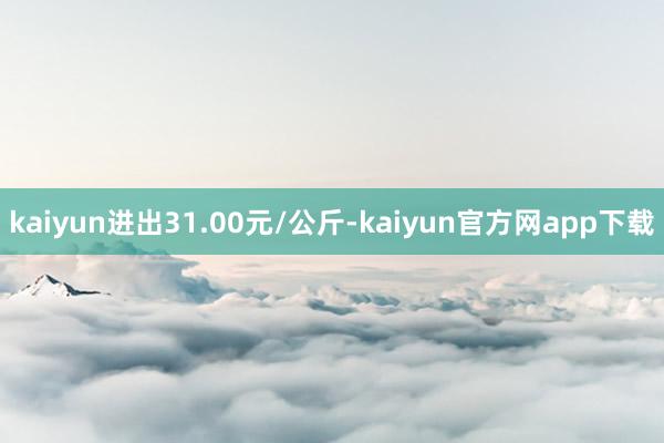 kaiyun进出31.00元/公斤-kaiyun官方网app下载