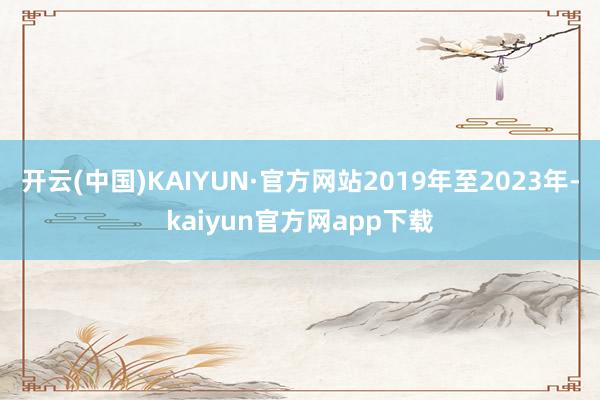 开云(中国)KAIYUN·官方网站2019年至2023年-kaiyun官方网app下载