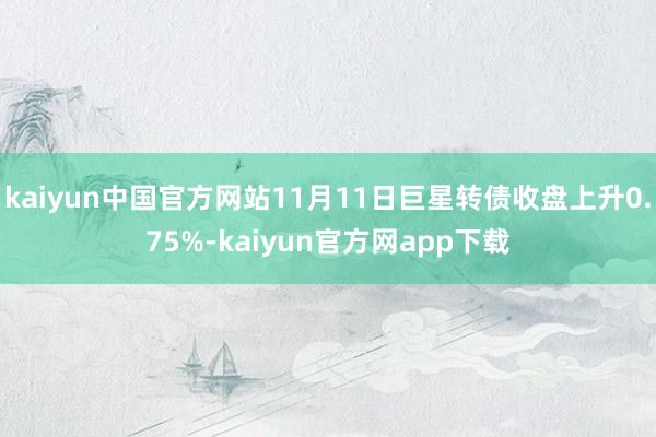 kaiyun中国官方网站11月11日巨星转债收盘上升0.75%-kaiyun官方网app下载