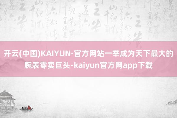 开云(中国)KAIYUN·官方网站一举成为天下最大的腕表零卖巨头-kaiyun官方网app下载