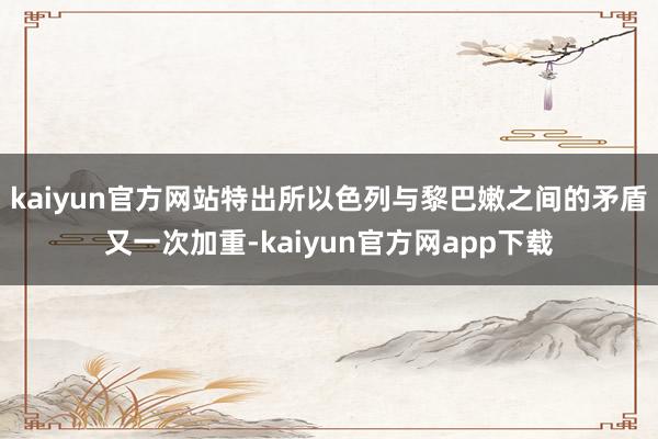 kaiyun官方网站特出所以色列与黎巴嫩之间的矛盾又一次加重-kaiyun官方网app下载