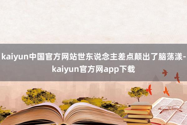 kaiyun中国官方网站世东说念主差点颠出了脑荡漾-kaiyun官方网app下载