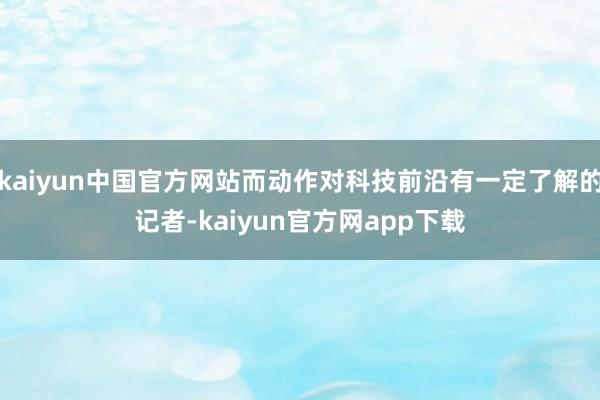 kaiyun中国官方网站而动作对科技前沿有一定了解的记者-kaiyun官方网app下载