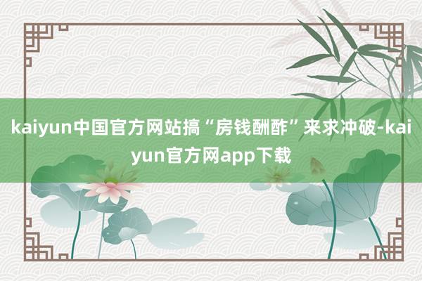 kaiyun中国官方网站搞“房钱酬酢”来求冲破-kaiyun官方网app下载