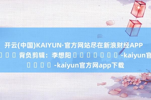 开云(中国)KAIYUN·官方网站尽在新浪财经APP            						背负剪辑：李想阳 							-kaiyun官方网app下载