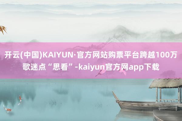 开云(中国)KAIYUN·官方网站购票平台跨越100万歌迷点“思看”-kaiyun官方网app下载