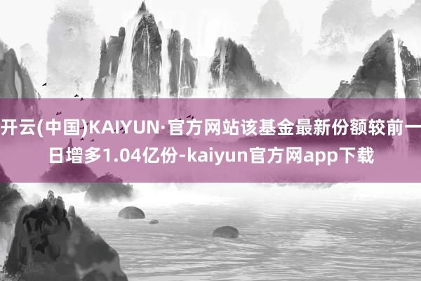 开云(中国)KAIYUN·官方网站该基金最新份额较前一日增多1.04亿份-kaiyun官方网app下载