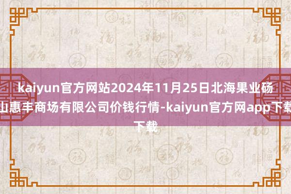 kaiyun官方网站2024年11月25日北海果业砀山惠丰商场有限公司价钱行情-kaiyun官方网app下载