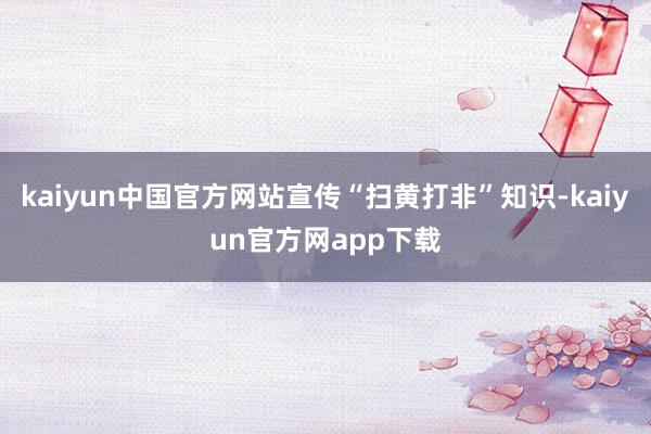 kaiyun中国官方网站宣传“扫黄打非”知识-kaiyun官方网app下载