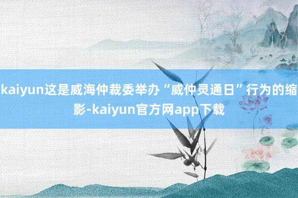 kaiyun这是威海仲裁委举办“威仲灵通日”行为的缩影-kaiyun官方网app下载