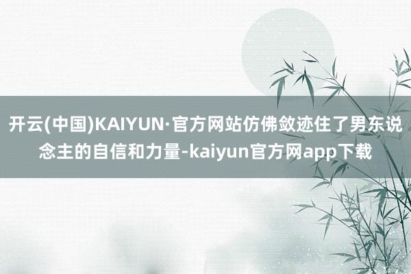 开云(中国)KAIYUN·官方网站仿佛敛迹住了男东说念主的自信和力量-kaiyun官方网app下载