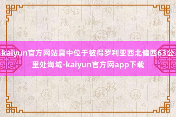 kaiyun官方网站震中位于彼得罗利亚西北偏西63公里处海域-kaiyun官方网app下载
