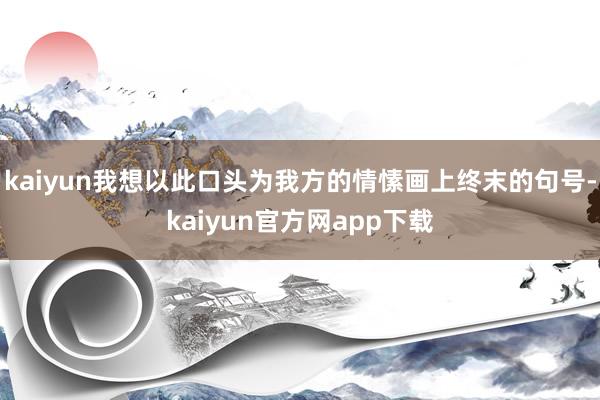 kaiyun我想以此口头为我方的情愫画上终末的句号-kaiyun官方网app下载