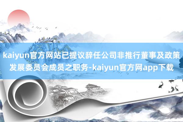 kaiyun官方网站已提议辞任公司非推行董事及政策发展委员会成员之职务-kaiyun官方网app下载