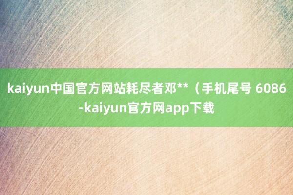 kaiyun中国官方网站耗尽者邓**（手机尾号 6086-kaiyun官方网app下载
