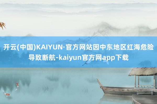 开云(中国)KAIYUN·官方网站因中东地区红海危险导致断航-kaiyun官方网app下载