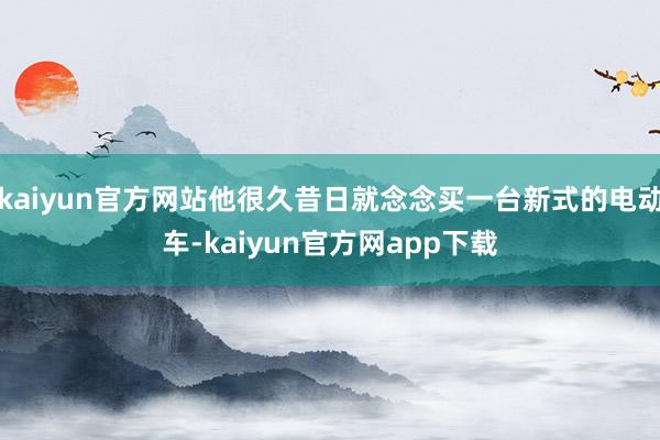 kaiyun官方网站他很久昔日就念念买一台新式的电动车-kaiyun官方网app下载