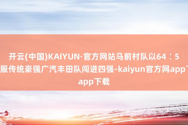 开云(中国)KAIYUN·官方网站马前村队以64∶58征服传统豪强广汽丰田队闯进四强-kaiyun官方网app下载