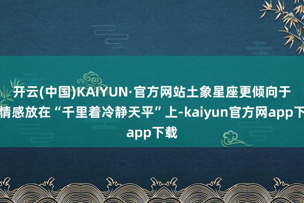 开云(中国)KAIYUN·官方网站土象星座更倾向于将情感放在“千里着冷静天平”上-kaiyun官方网app下载