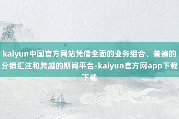 kaiyun中国官方网站凭借全面的业务组合、普遍的分销汇注和跨越的期间平台-kaiyun官方网app下载