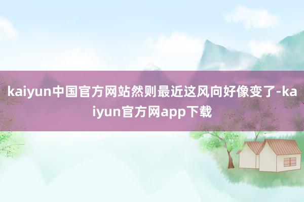 kaiyun中国官方网站然则最近这风向好像变了-kaiyun官方网app下载